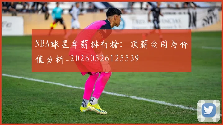 NBA球星年薪排行榜:顶薪合同与价值分析_20260526125539