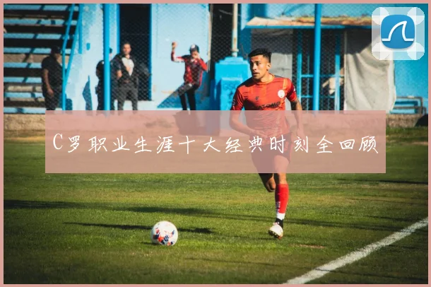 C罗职业生涯十大经典时刻全回顾