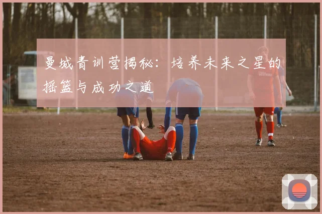 曼城青训营揭秘：培养未来之星的摇篮与成功之道