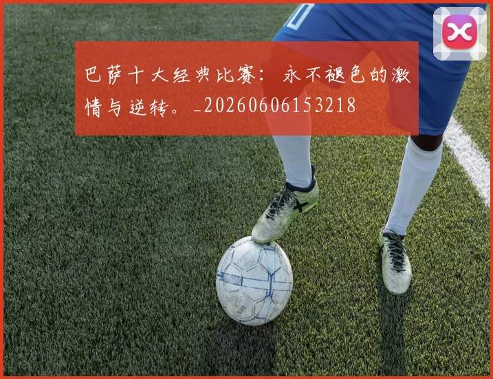 巴萨十大经典比赛：永不褪色的激情与逆转。_20260606153218