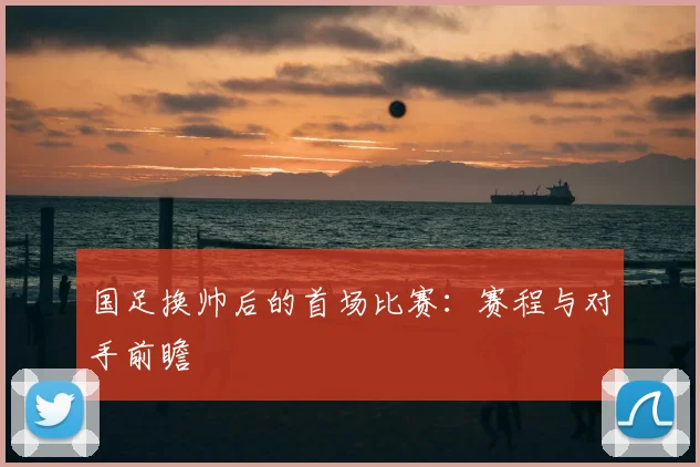 国足换帅后的首场比赛：赛程与对手前瞻