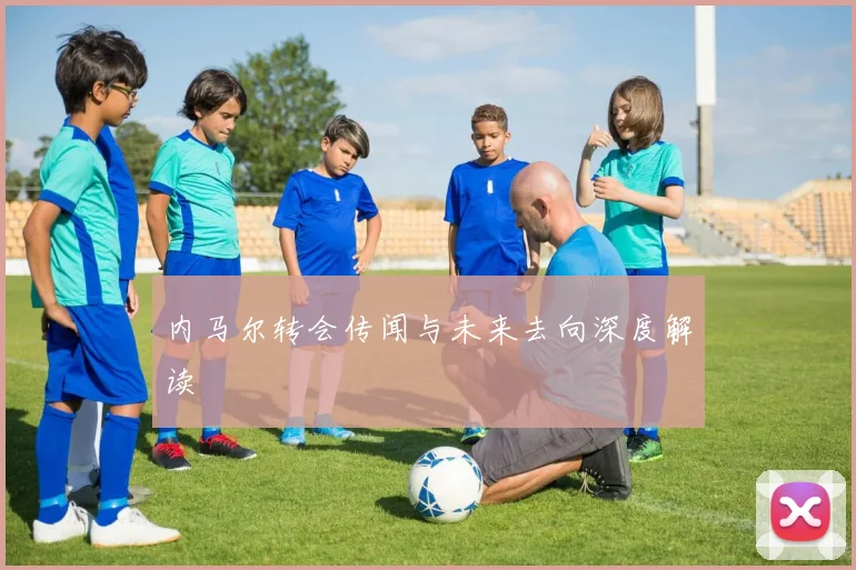 内马尔转会传闻与未来去向深度解读