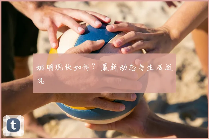 姚明现状如何?最新动态与生活近况