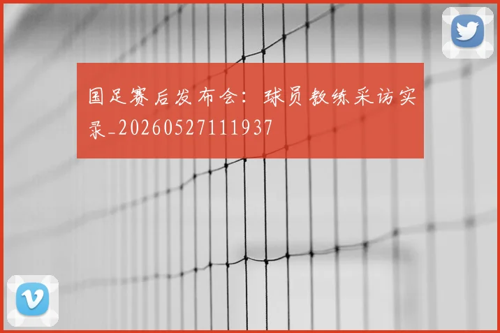 国足赛后发布会：球员教练采访实录_20260527111937