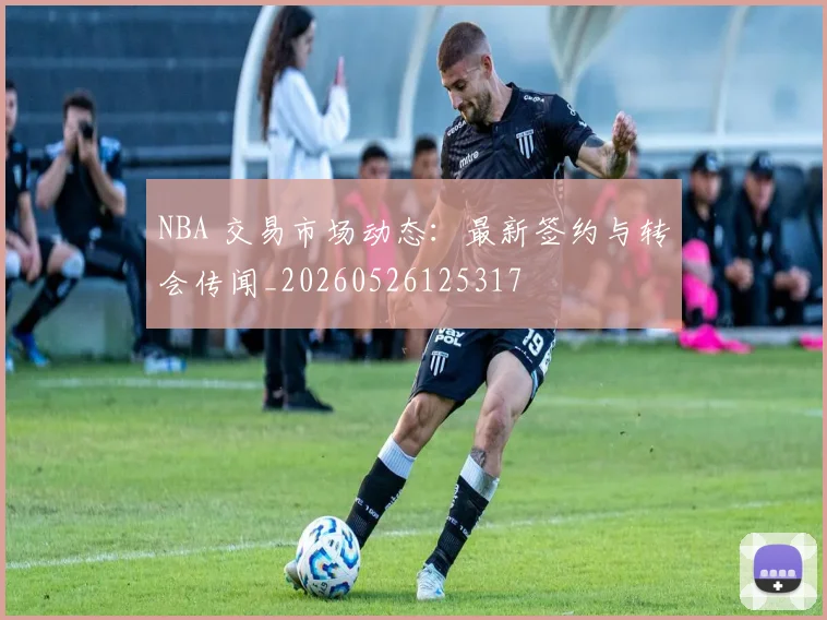 NBA 交易市场动态：最新签约与转会传闻_20260526125317