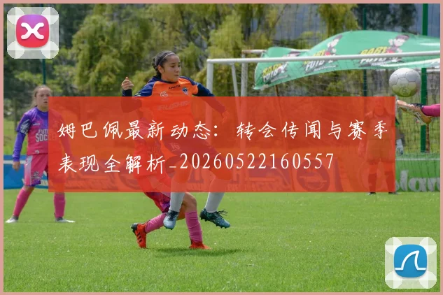 姆巴佩最新动态：转会传闻与赛季表现全解析_20260522160557