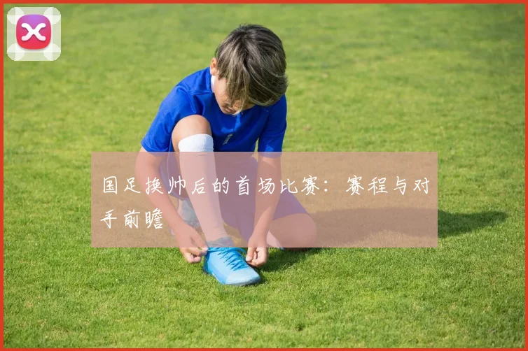 国足换帅后的首场比赛:赛程与对手前瞻