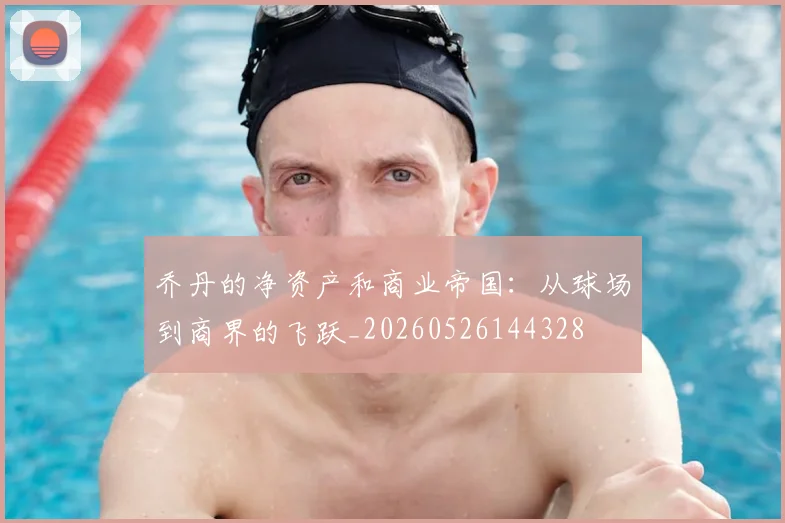 乔丹的净资产和商业帝国：从球场到商界的飞跃_20260526144328