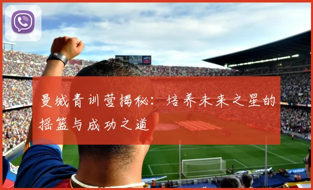 曼城青训营揭秘：培养未来之星的摇篮与成功之道