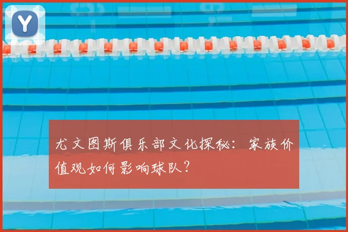 尤文图斯俱乐部文化探秘:家族价值观如何影响球队?