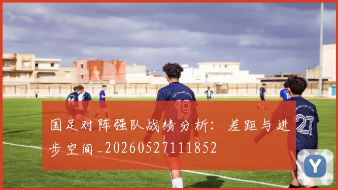 国足对阵强队战绩分析：差距与进步空间_20260527111852